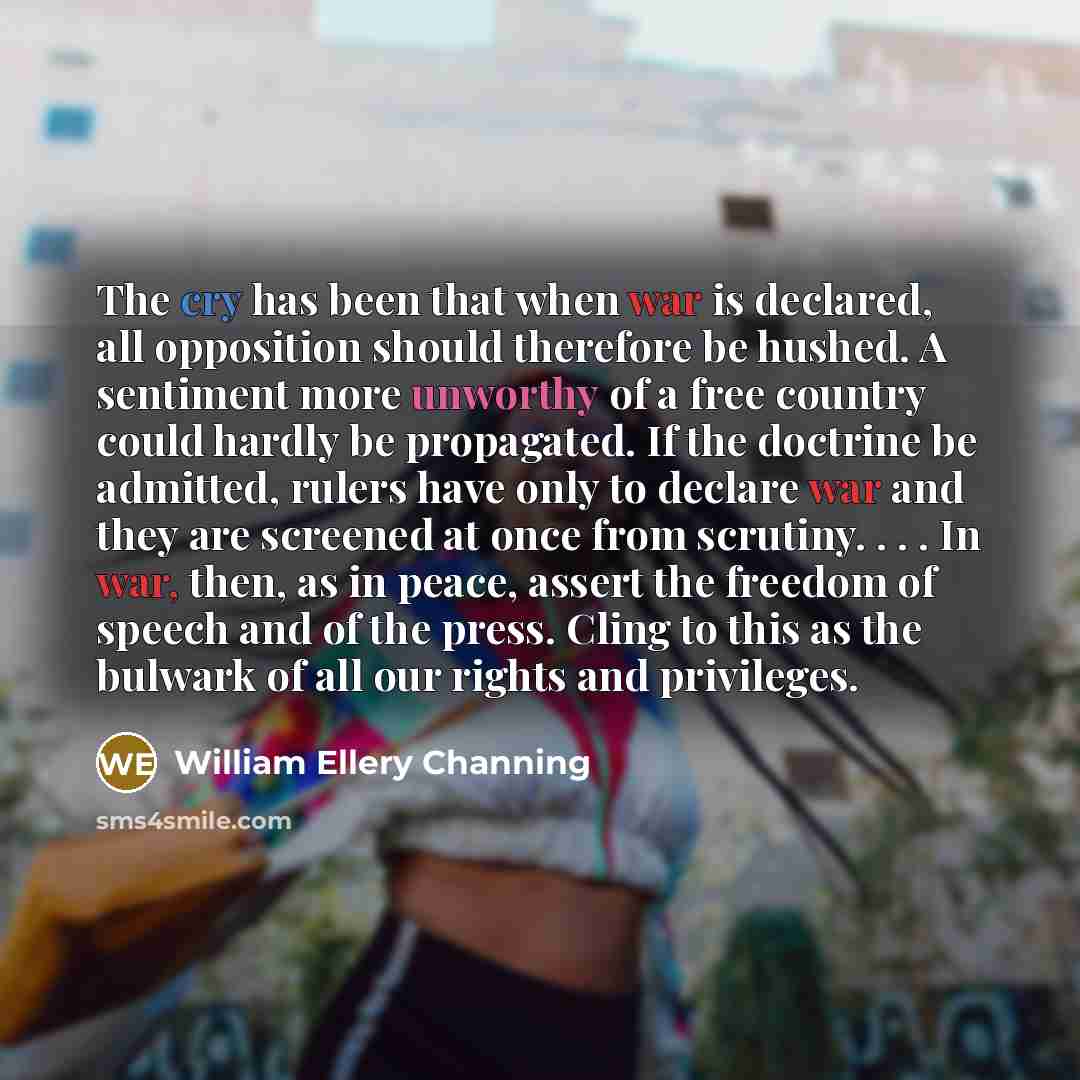 “The cry has been that when war is declared, all opposition should therefore be hushed. A sentiment more unworthy of a free country could hardly be propagated. If the doctrine be admitted, rulers have only to declare war and they are screened at once from scrutiny. . . . In war, then, as in peace…” quote by William Ellery Channing