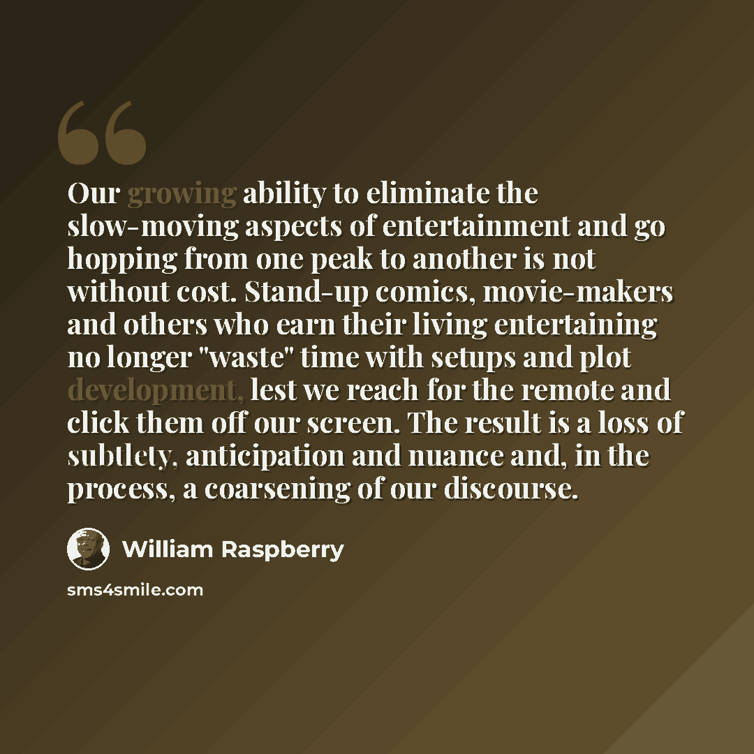 “Our growing ability to eliminate the slow-moving aspects of entertainment and go hopping from one peak to another is not without cost. Stand-up comics, movie-makers and others who earn their living entertaining no longer "waste" time with setups and plot development, lest we reach for the remote…” quote by William Raspberry