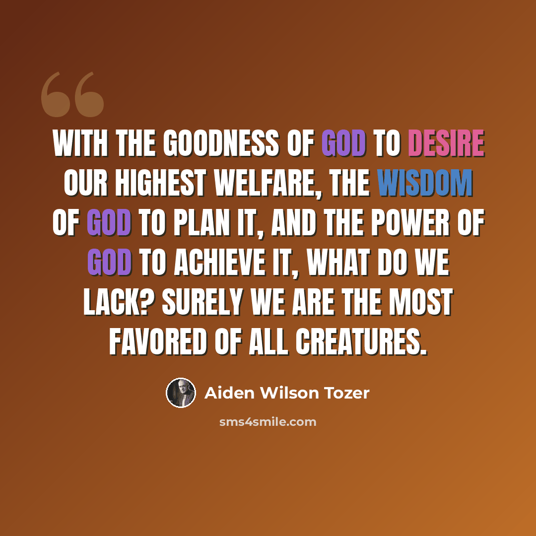 “With the goodness of God to desire our highest welfare, the wisdom of God to plan it, and the power of God to achieve it, what do we lack? Surely we are the most favored of all creatures.” quote by Aiden Wilson Tozer