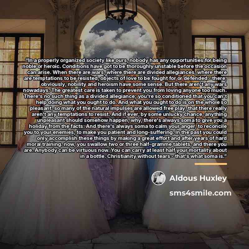 “In a properly organized society like ours, nobody has any opportunities for being noble or heroic. Conditions have got to be thoroughly unstable before the occasion can arise. When there are wars, where there are divided allegiances, where there are temptations to be resisted, objects of love to…” quote by Aldous Huxley