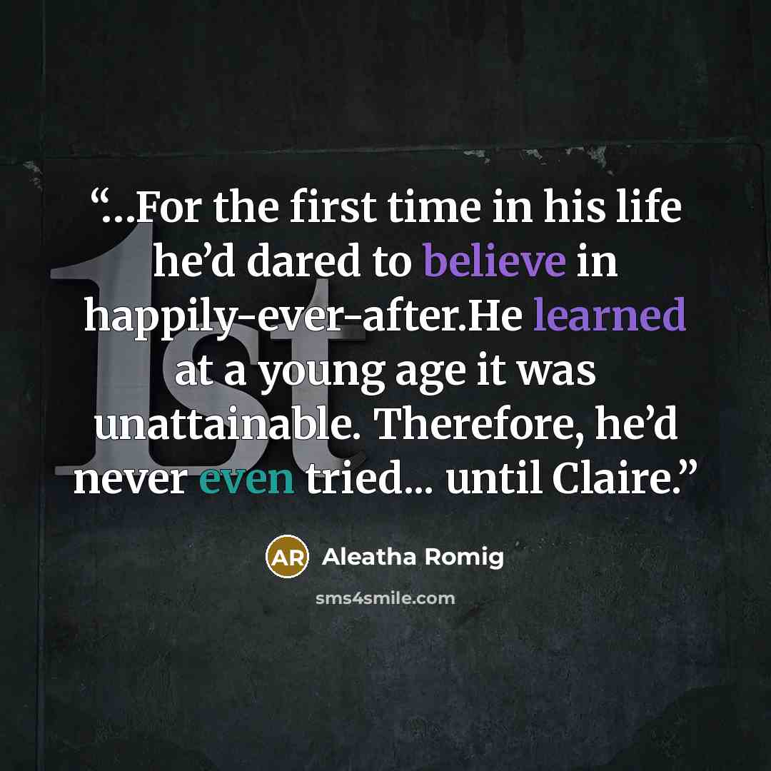 “…For the first time in his life he’d dared to believe in happily-ever-after.He learned at a young age it was unattainable. Therefore, he’d never even tried... until Claire.” quote by Aleatha Romig