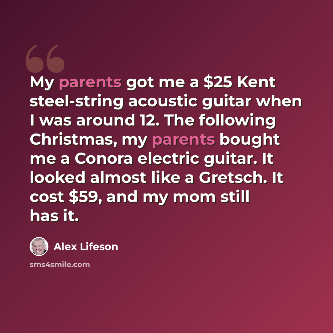 “My parents got me a $25 Kent steel-string acoustic guitar when I was around 12. The following Christmas, my parents bought me a Conora electric guitar. It looked almost like a Gretsch. It cost $59, and my mom still has it.” quote by Alex Lifeson
