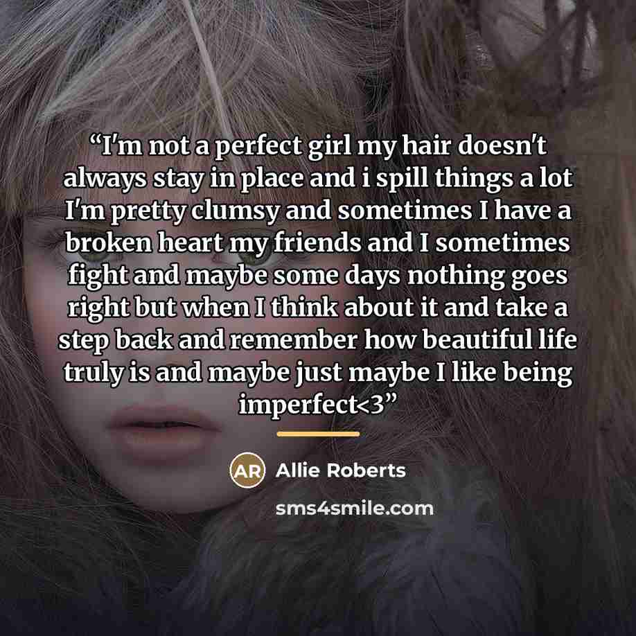 ““I'm not a perfect girl my hair doesn't always stay in place and i spill things a lot I'm pretty clumsy and sometimes I have a broken heart my friends and I sometimes fight and maybe some days nothing goes right but when I think about it and take a step back and remember how beautiful life truly…” quote by Allie Roberts