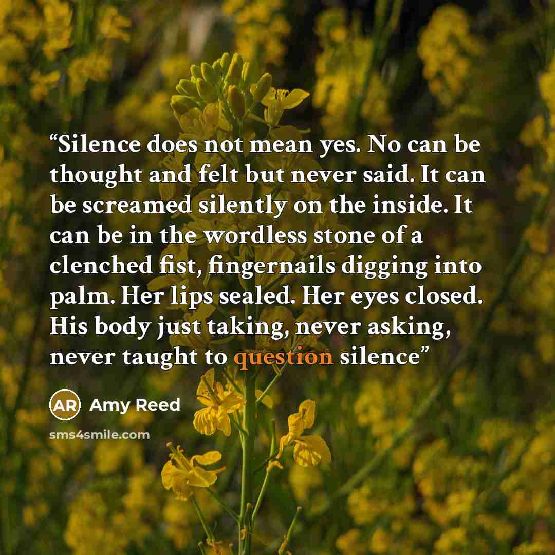 “Silence does not mean yes. No can be thought and felt but never said. It can be screamed silently on the inside. It can be in the wordless stone of a clenched fist, fingernails digging into palm. Her lips sealed. Her eyes closed. His body just taking, never asking, never taught to question silence” quote by Amy Reed