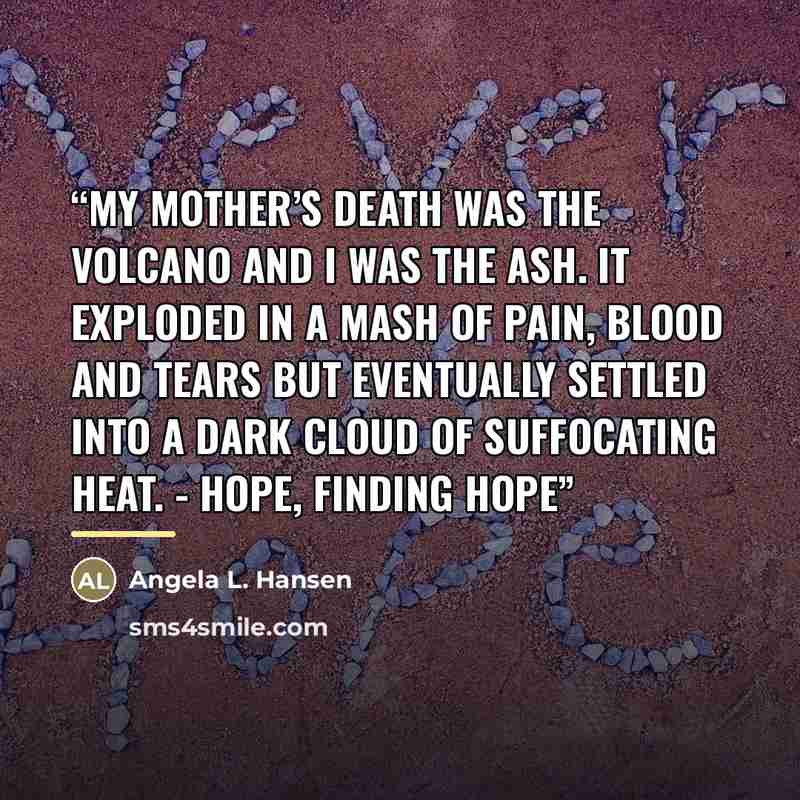 “My mother’s death was the volcano and I was the ash. It exploded in a mash of pain, blood and tears but eventually settled into a dark cloud of suffocating heat. - Hope, Finding Hope” quote by Angela L. Hansen