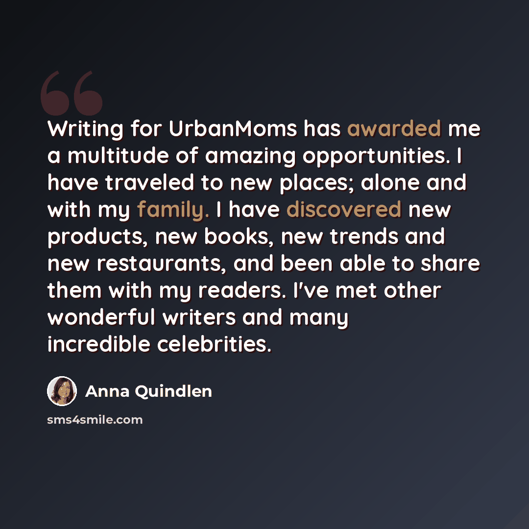 “Writing for UrbanMoms has awarded me a multitude of amazing opportunities. I have traveled to new places; alone and with my family. I have discovered new products, new books, new trends and new restaurants, and been able to share them with my readers. I've met other wonderful writers and many…” quote by Anna Quindlen