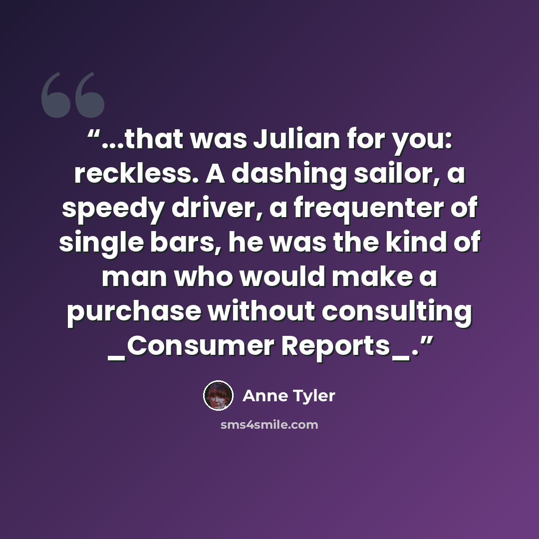 “...that was Julian for you: reckless. A dashing sailor, a speedy driver, a frequenter of single bars, he was the kind of man who would make a purchase without consulting _Consumer Reports_.” quote by Anne Tyler