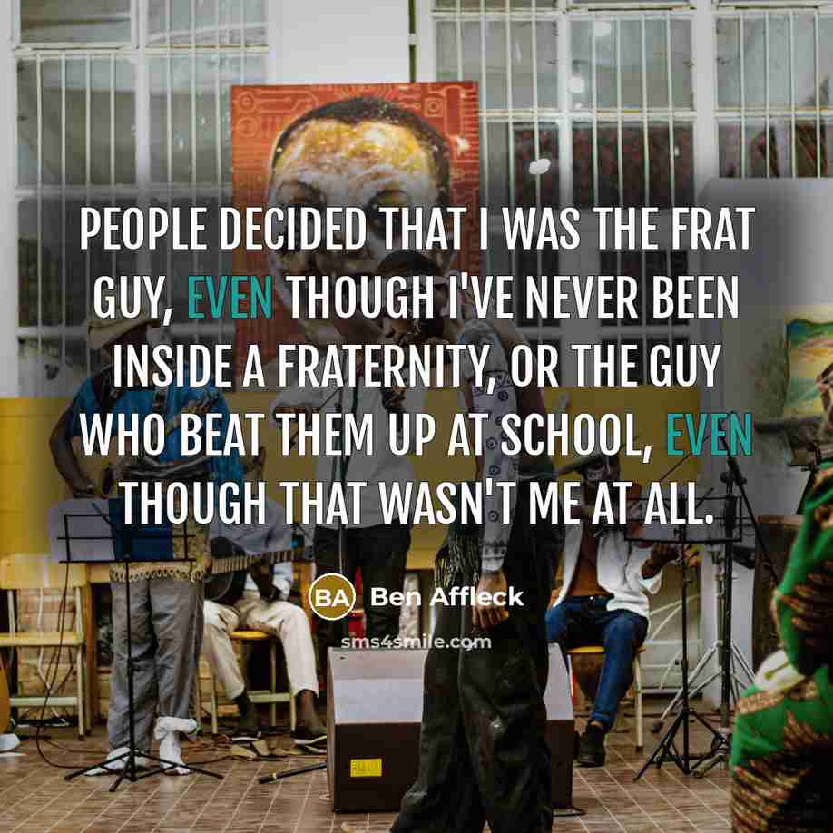 “People decided that I was the frat guy, even though I've never been inside a fraternity, or the guy who beat them up at school, even though that wasn't me at all.” quote by Ben Affleck