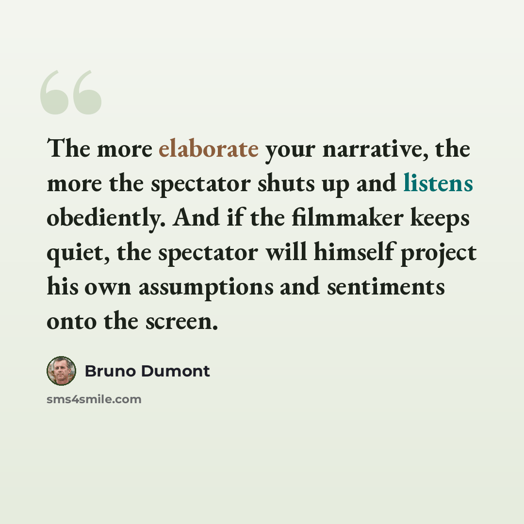 “The more elaborate your narrative, the more the spectator shuts up and listens obediently. And if the filmmaker keeps quiet, the spectator will himself project his own assumptions and sentiments onto the screen.” quote by Bruno Dumont