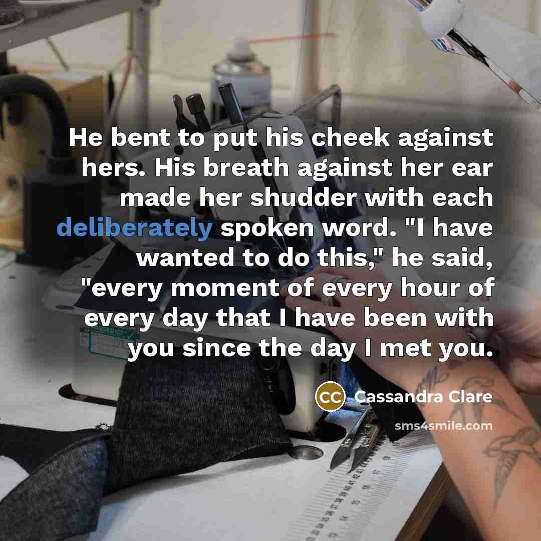 “He bent to put his cheek against hers. His breath against her ear made her shudder with each deliberately spoken word. "I have wanted to do this," he said, "every moment of every hour of every day that I have been with you since the day I met you.” quote by Cassandra Clare