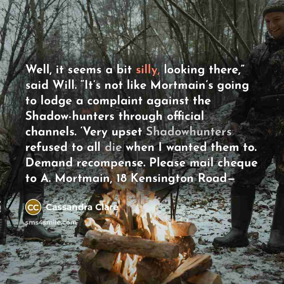 “Well, it seems a bit silly, looking there,” said Will. “It’s not like Mortmain’s going to lodge a complaint against the Shadow-hunters through official channels. ‘Very upset Shadowhunters refused to all die when I wanted them to. Demand recompense. Please mail cheque to A. Mortmain, 18 Kensington…” quote by Cassandra Clare