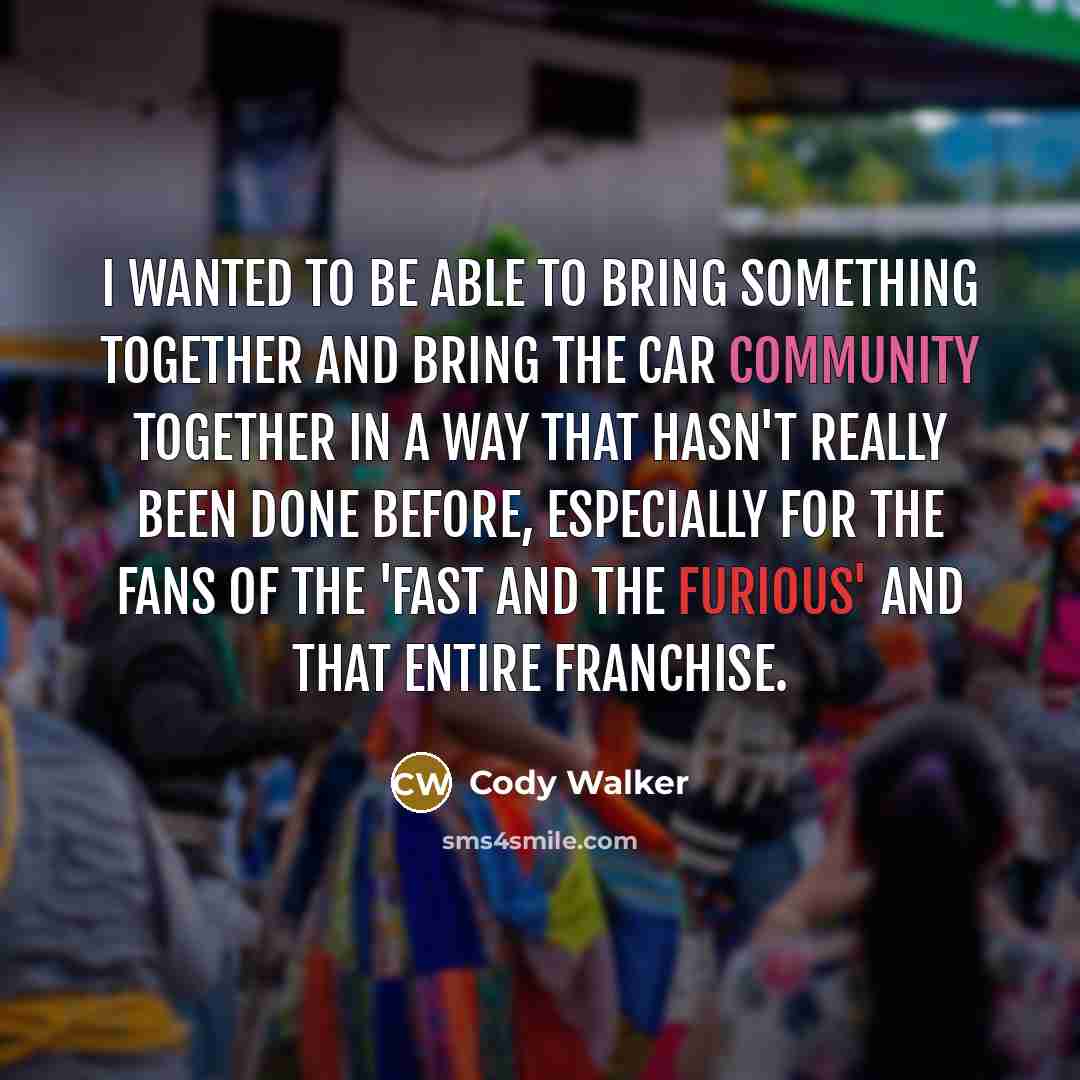 “I wanted to be able to bring something together and bring the car community together in a way that hasn't really been done before, especially for the fans of the 'Fast and the Furious' and that entire franchise.” quote by Cody Walker