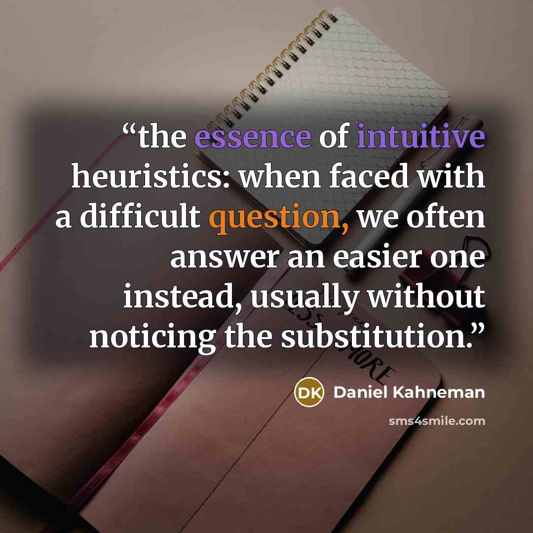 “the essence of intuitive heuristics: when faced with a difficult question, we often answer an easier one instead, usually without noticing the substitution.” quote by Daniel Kahneman
