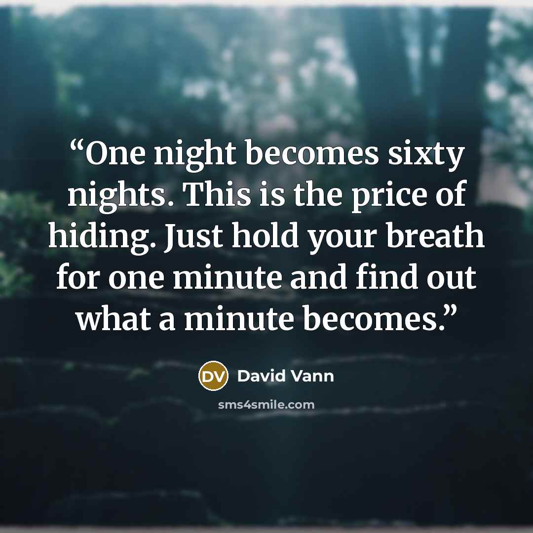 “One night becomes sixty nights. This is the price of hiding. Just hold your breath for one minute and find out what a minute becomes.” quote by David Vann