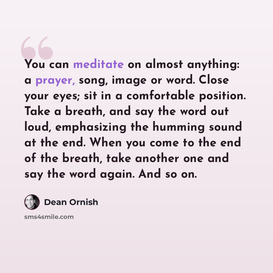 “You can meditate on almost anything: a prayer, song, image or word. Close your eyes; sit in a comfortable position. Take a breath, and say the word out loud, emphasizing the humming sound at the end. When you come to the end of the breath, take another one and say the word again. And so on.” quote by Dean Ornish