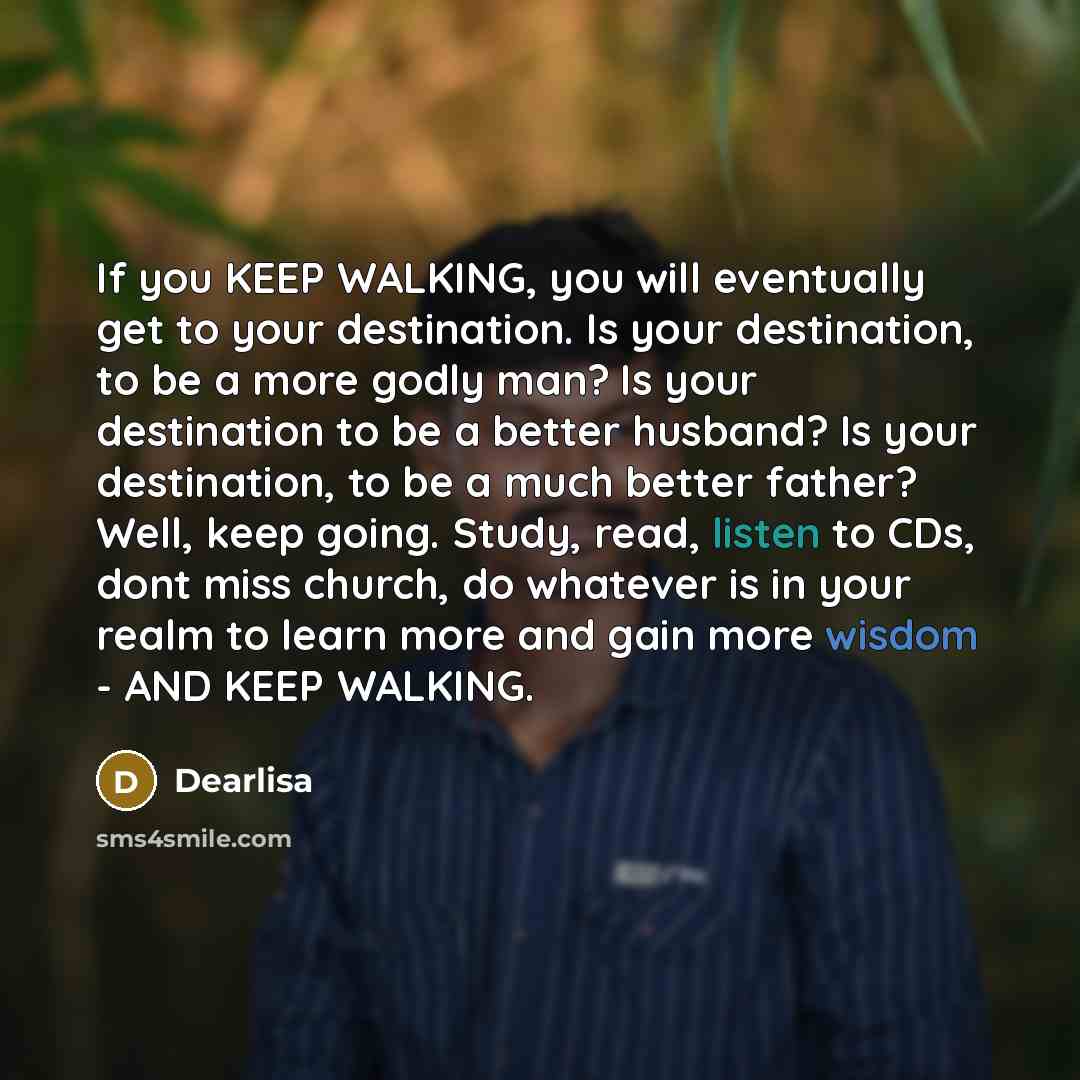 “If you KEEP WALKING, you will eventually get to your destination. Is your destination, to be a more godly man? Is your destination to be a better husband? Is your destination, to be a much better father? Well, keep going. Study, read, listen to CDs, dont miss church, do whatever is in your realm…” quote by Dearlisa