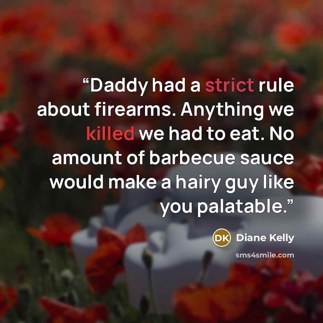 “Daddy had a strict rule about firearms. Anything we killed we had to eat. No amount of barbecue sauce would make a hairy guy like you palatable.” quote by Diane Kelly