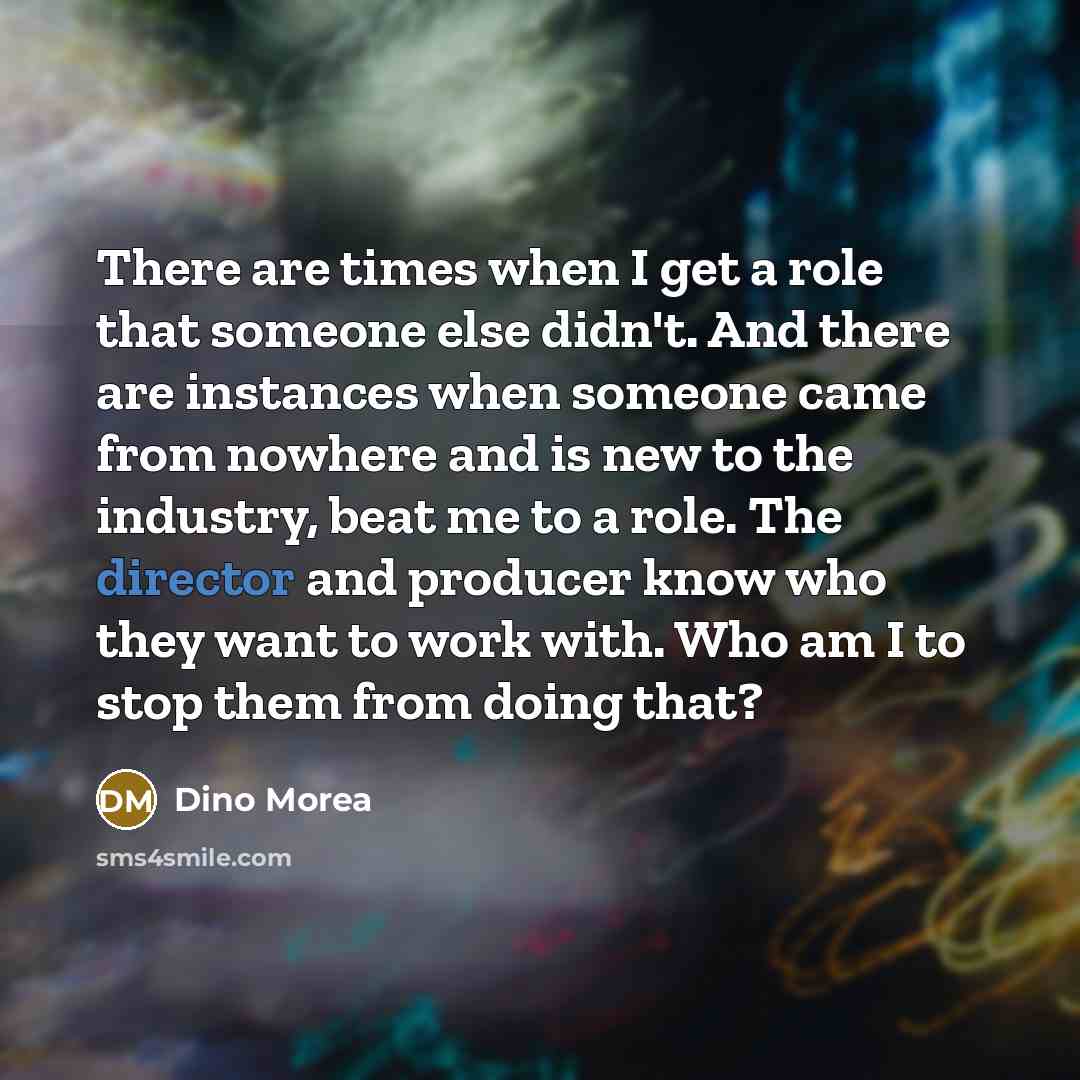 “There are times when I get a role that someone else didn't. And there are instances when someone came from nowhere and is new to the industry, beat me to a role. The director and producer know who they want to work with. Who am I to stop them from doing that?” quote by Dino Morea