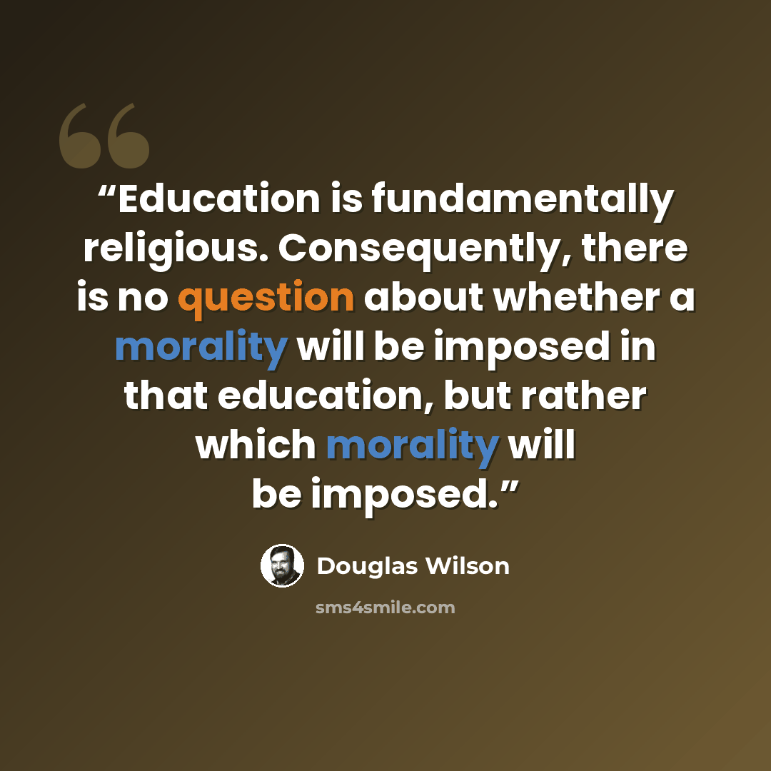 “Education is fundamentally religious. Consequently, there is no question about whether a morality will be imposed in that education, but rather which morality will be imposed.” quote by Douglas Wilson
