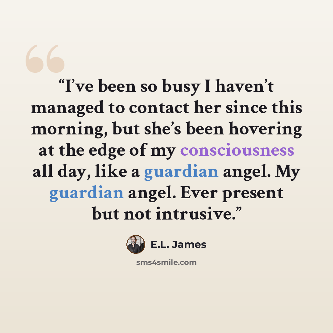 “I’ve been so busy I haven’t managed to contact her since this morning, but she’s been hovering at the edge of my consciousness all day, like a guardian angel. My guardian angel. Ever present but not intrusive.” quote by E.L. James