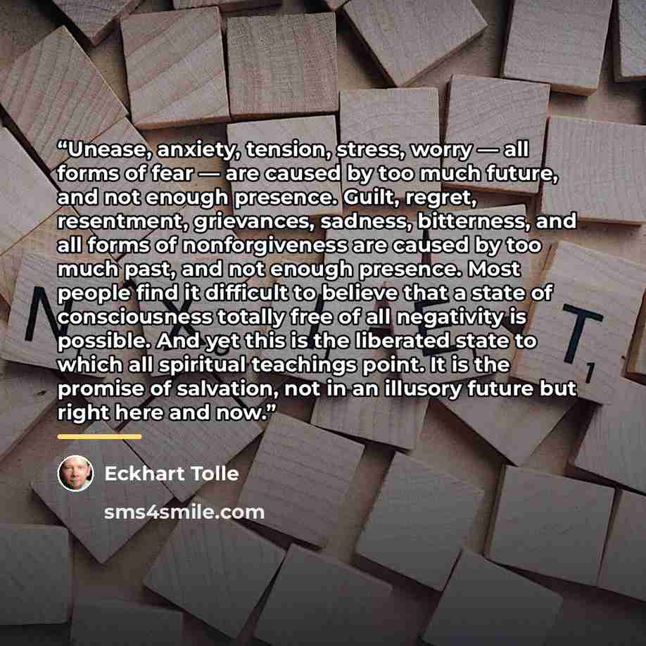 “Unease, anxiety, tension, stress, worry — all forms of fear — are caused by too much future, and not enough presence. Guilt, regret, resentment, grievances, sadness, bitterness, and all forms of nonforgiveness are caused by too much past, and not enough presence. Most people find it difficult to…” quote by Eckhart Tolle