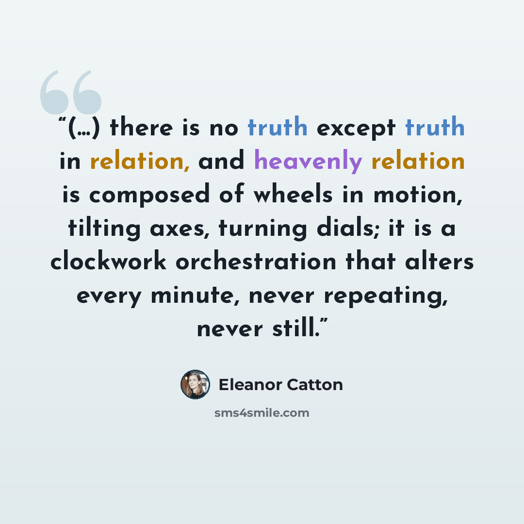“(...) there is no truth except truth in relation, and heavenly relation is composed of wheels in motion, tilting axes, turning dials; it is a clockwork orchestration that alters every minute, never repeating, never still.” quote by Eleanor Catton