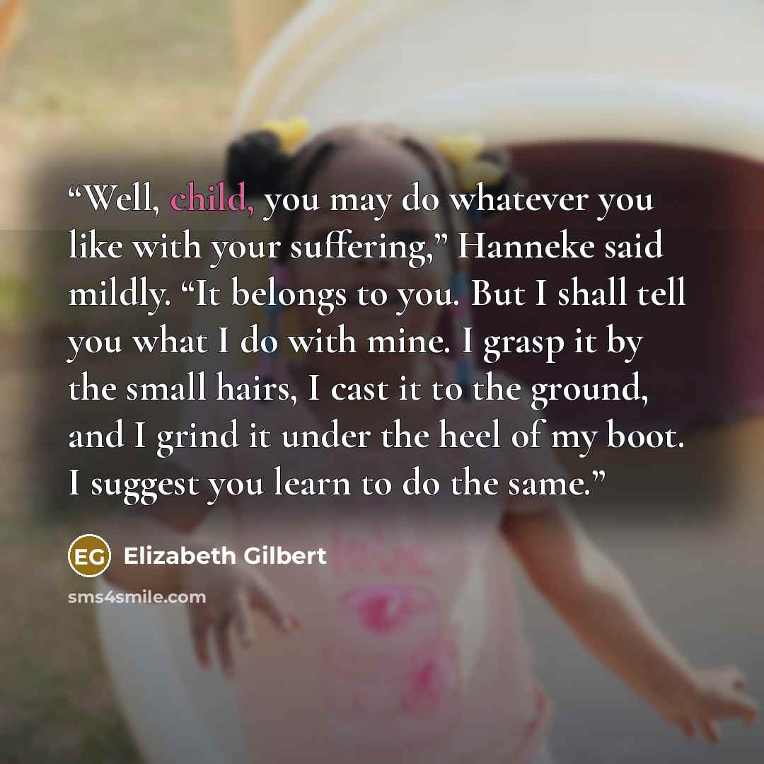 “Well, child, you may do whatever you like with your suffering,” Hanneke said mildly. “It belongs to you. But I shall tell you what I do with mine. I grasp it by the small hairs, I cast it to the ground, and I grind it under the heel of my boot. I suggest you learn to do the same.” quote by Elizabeth Gilbert
