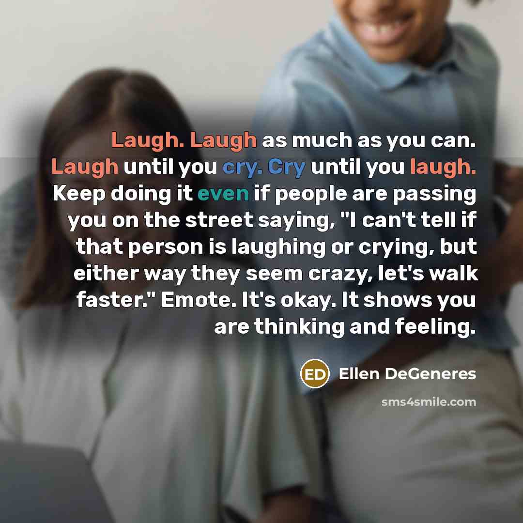 “Laugh. Laugh as much as you can. Laugh until you cry. Cry until you laugh. Keep doing it even if people are passing you on the street saying, "I can't tell if that person is laughing or crying, but either way they seem crazy, let's walk faster." Emote. It's okay. It shows you are thinking and…” quote by Ellen DeGeneres