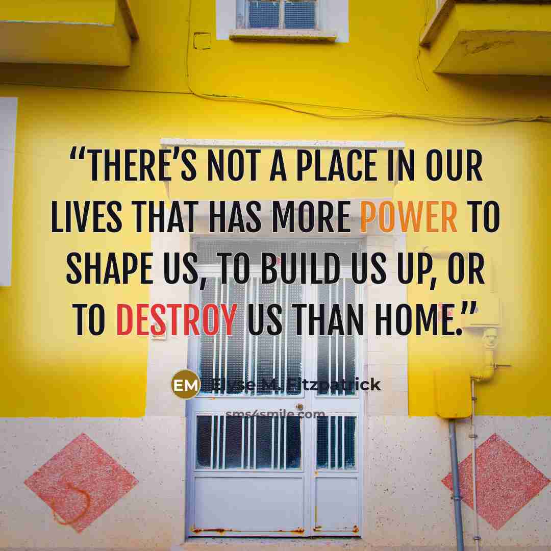 “There’s not a place in our lives that has more power to shape us, to build us up, or to destroy us than home.” quote by Elyse M. Fitzpatrick
