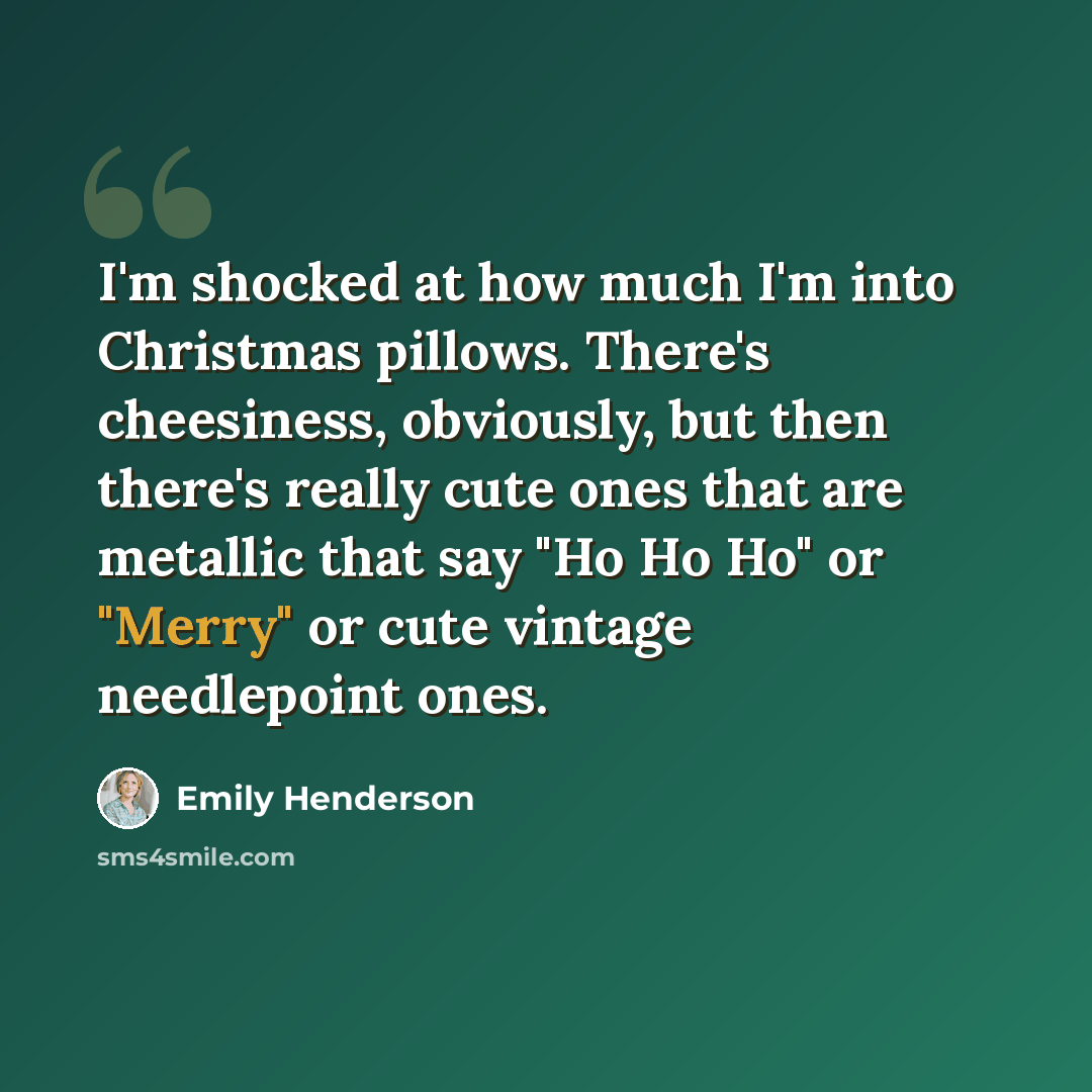 “I'm shocked at how much I'm into Christmas pillows. There's cheesiness, obviously, but then there's really cute ones that are metallic that say "Ho Ho Ho" or "Merry" or cute vintage needlepoint ones.” quote by Emily Henderson