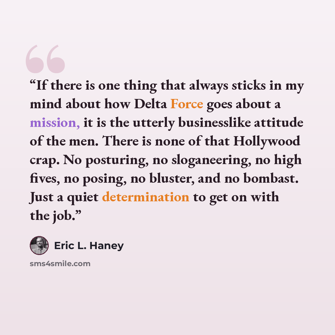 “If there is one thing that always sticks in my mind about how Delta Force goes about a mission, it is the utterly businesslike attitude of the men. There is none of that Hollywood crap. No posturing, no sloganeering, no high fives, no posing, no bluster, and no bombast. Just a quiet determination…” quote by Eric L. Haney