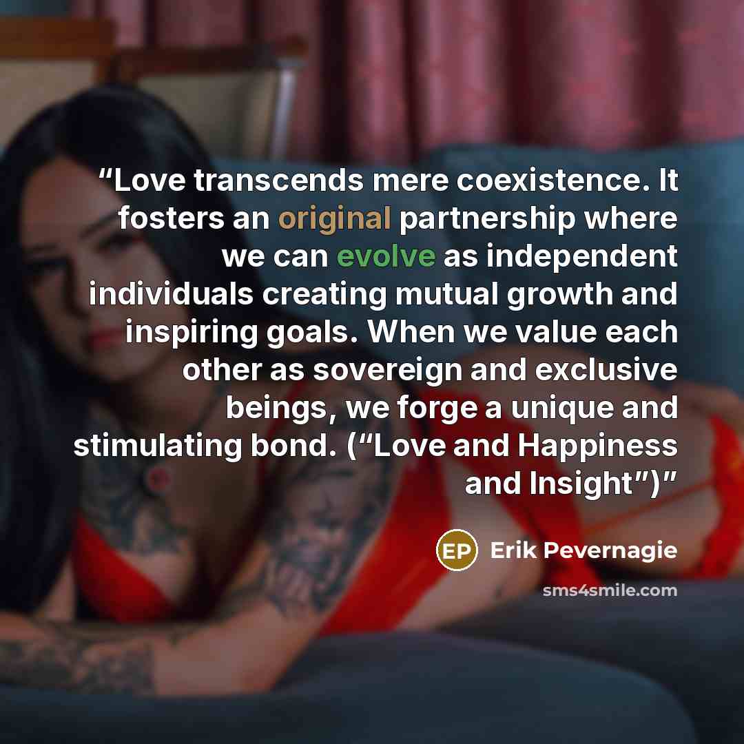 “Love transcends mere coexistence. It fosters an original partnership where we can evolve as independent individuals creating mutual growth and inspiring goals. When we value each other as sovereign and exclusive beings, we forge a unique and stimulating bond. (“Love and Happiness and Insight”)” quote by Erik Pevernagie