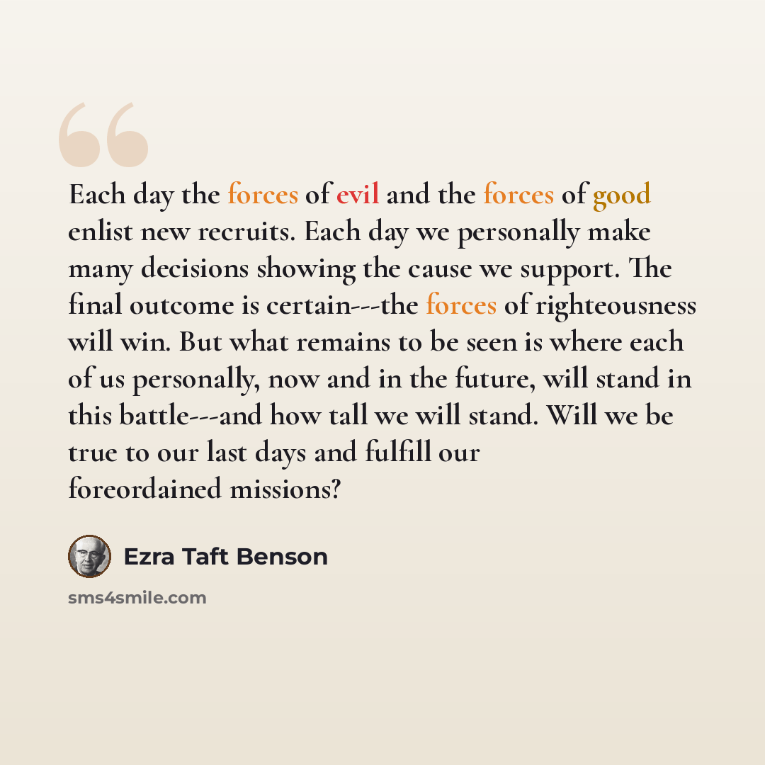 “Each day the forces of evil and the forces of good enlist new recruits. Each day we personally make many decisions showing the cause we support. The final outcome is certain---the forces of righteousness will win. But what remains to be seen is where each of us personally, now and in the future…” quote by Ezra Taft Benson