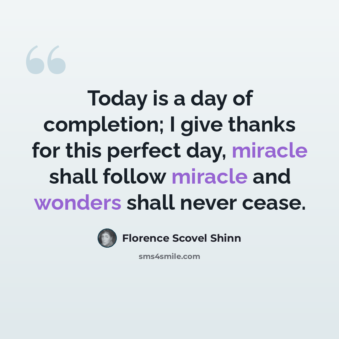 “Today is a day of completion; I give thanks for this perfect day, miracle shall follow miracle and wonders shall never cease.” quote by Florence Scovel Shinn
