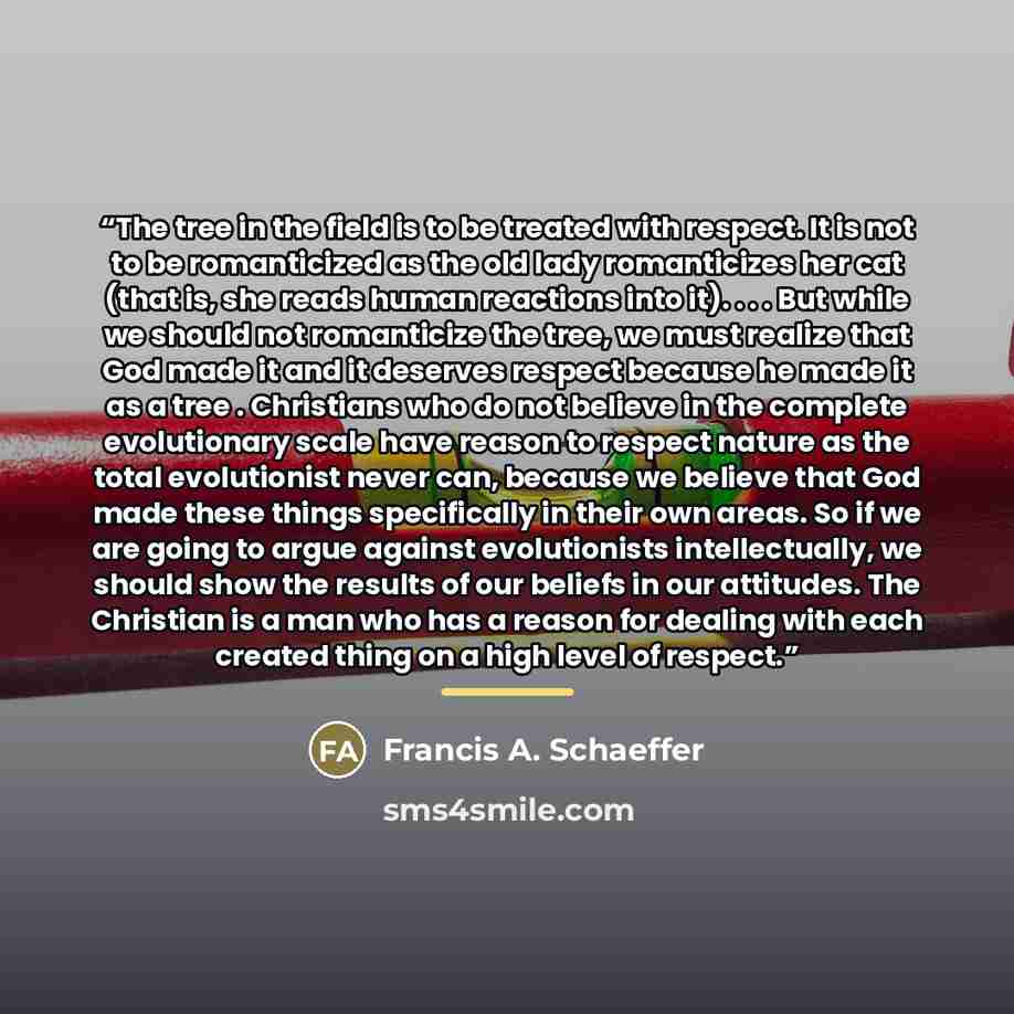 “The tree in the field is to be treated with respect. It is not to be romanticized as the old lady romanticizes her cat (that is, she reads human reactions into it). . . . But while we should not romanticize the tree, we must realize that God made it and it deserves respect because he made it as a…” quote by Francis A. Schaeffer