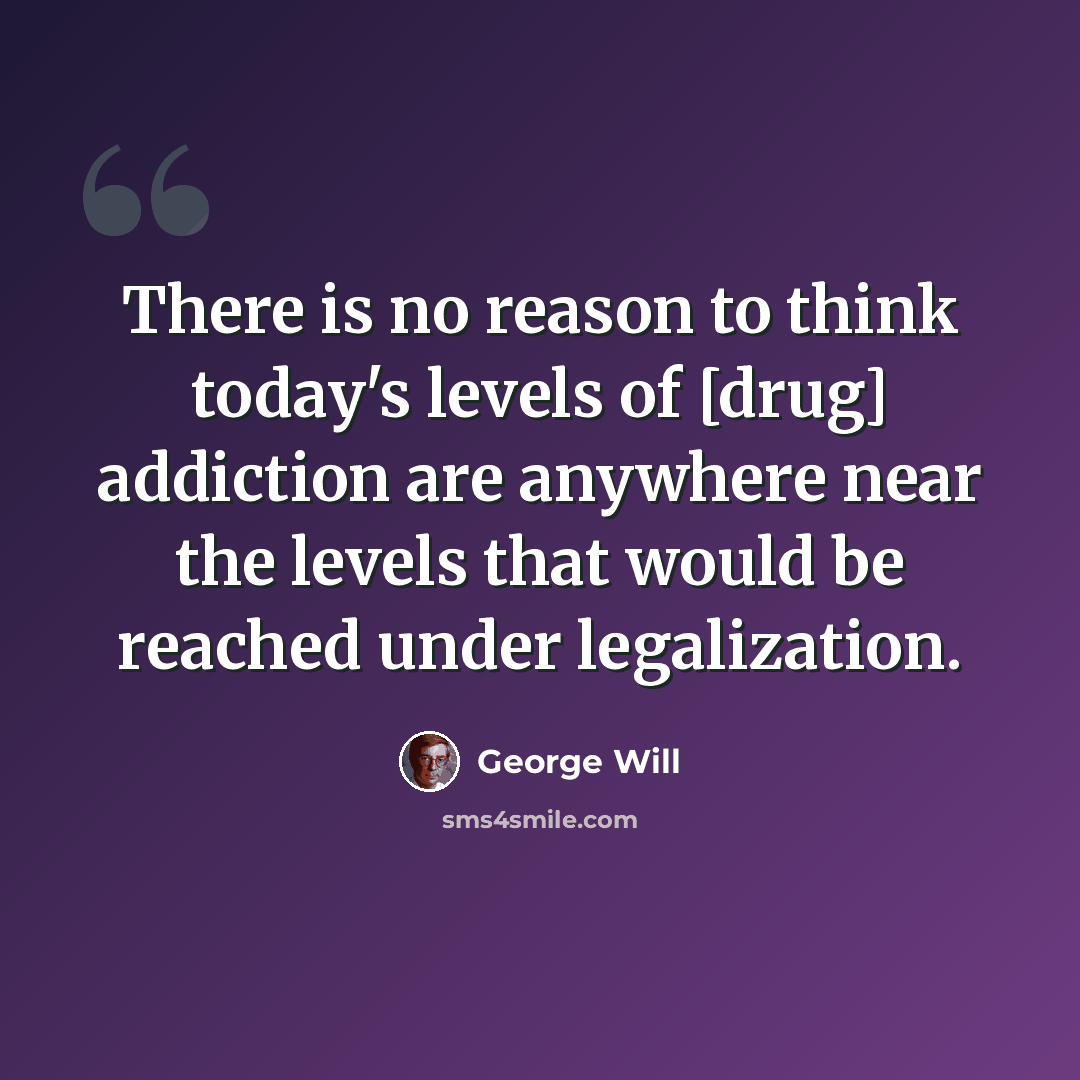 “There is no reason to think today's levels of [drug] addiction are anywhere near the levels that would be reached under legalization.” quote by George Will