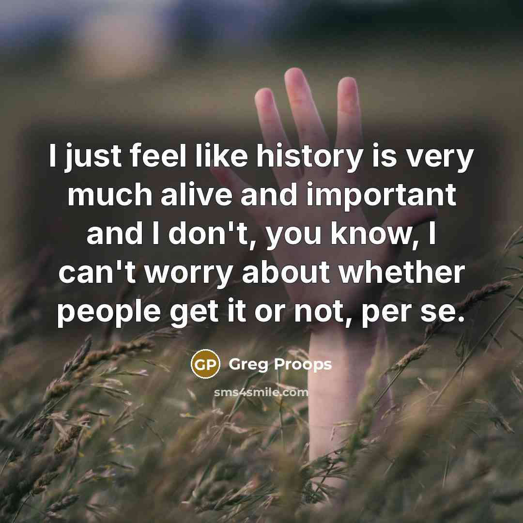 “I just feel like history is very much alive and important and I don't, you know, I can't worry about whether people get it or not, per se.” quote by Greg Proops
