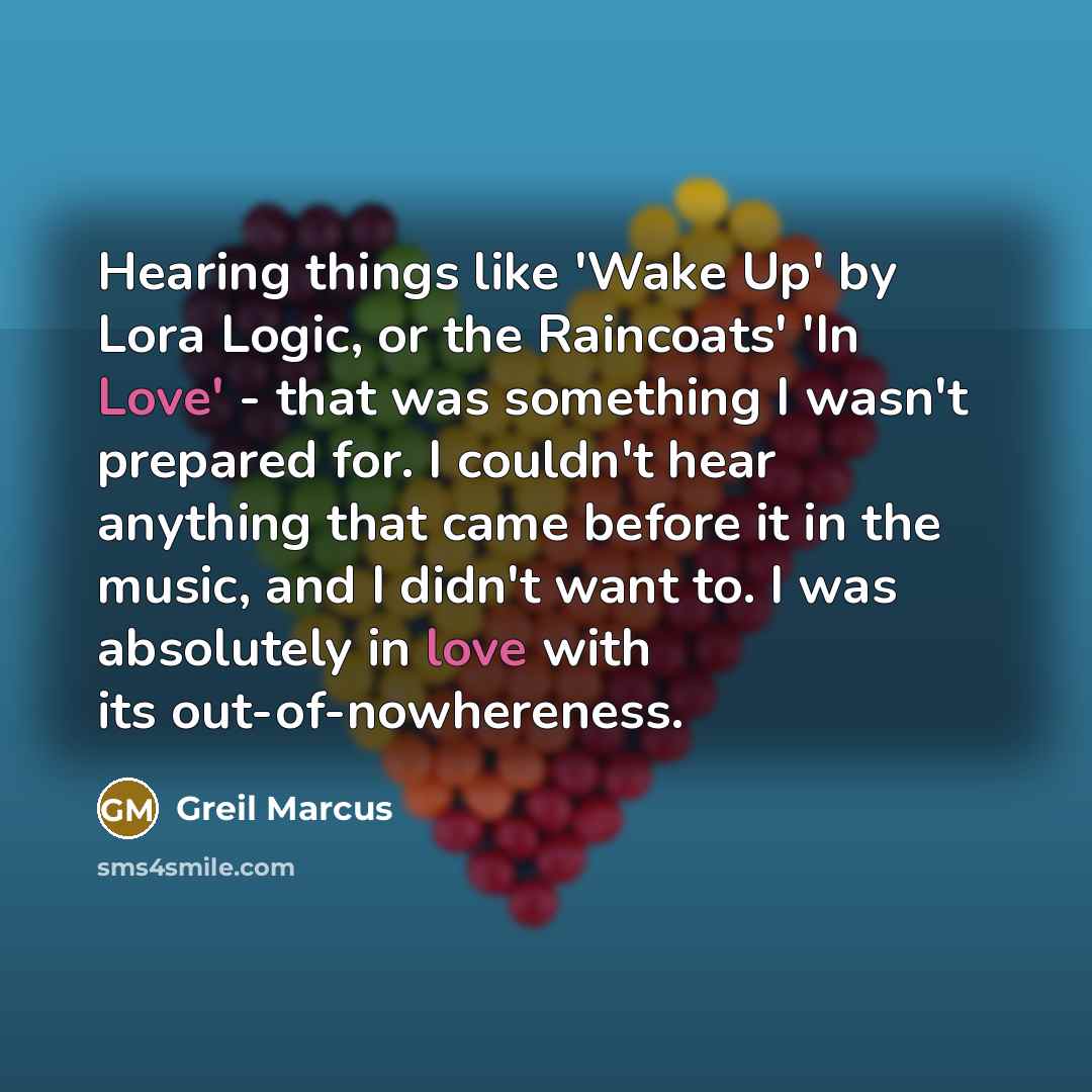 “Hearing things like 'Wake Up' by Lora Logic, or the Raincoats' 'In Love' - that was something I wasn't prepared for. I couldn't hear anything that came before it in the music, and I didn't want to. I was absolutely in love with its out-of-nowhereness.” quote by Greil Marcus