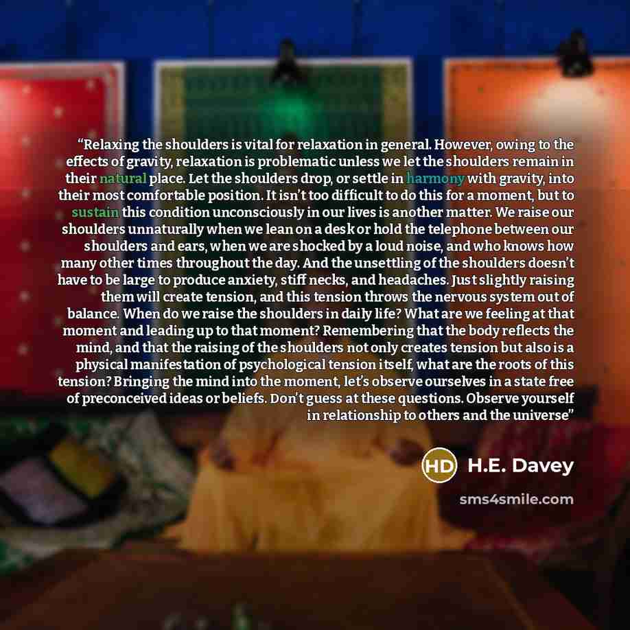 “Relaxing the shoulders is vital for relaxation in general. However, owing to the effects of gravity, relaxation is problematic unless we let the shoulders remain in their natural place. Let the shoulders drop, or settle in harmony with gravity, into their most comfortable position. It isn’t too…” quote by H.E. Davey