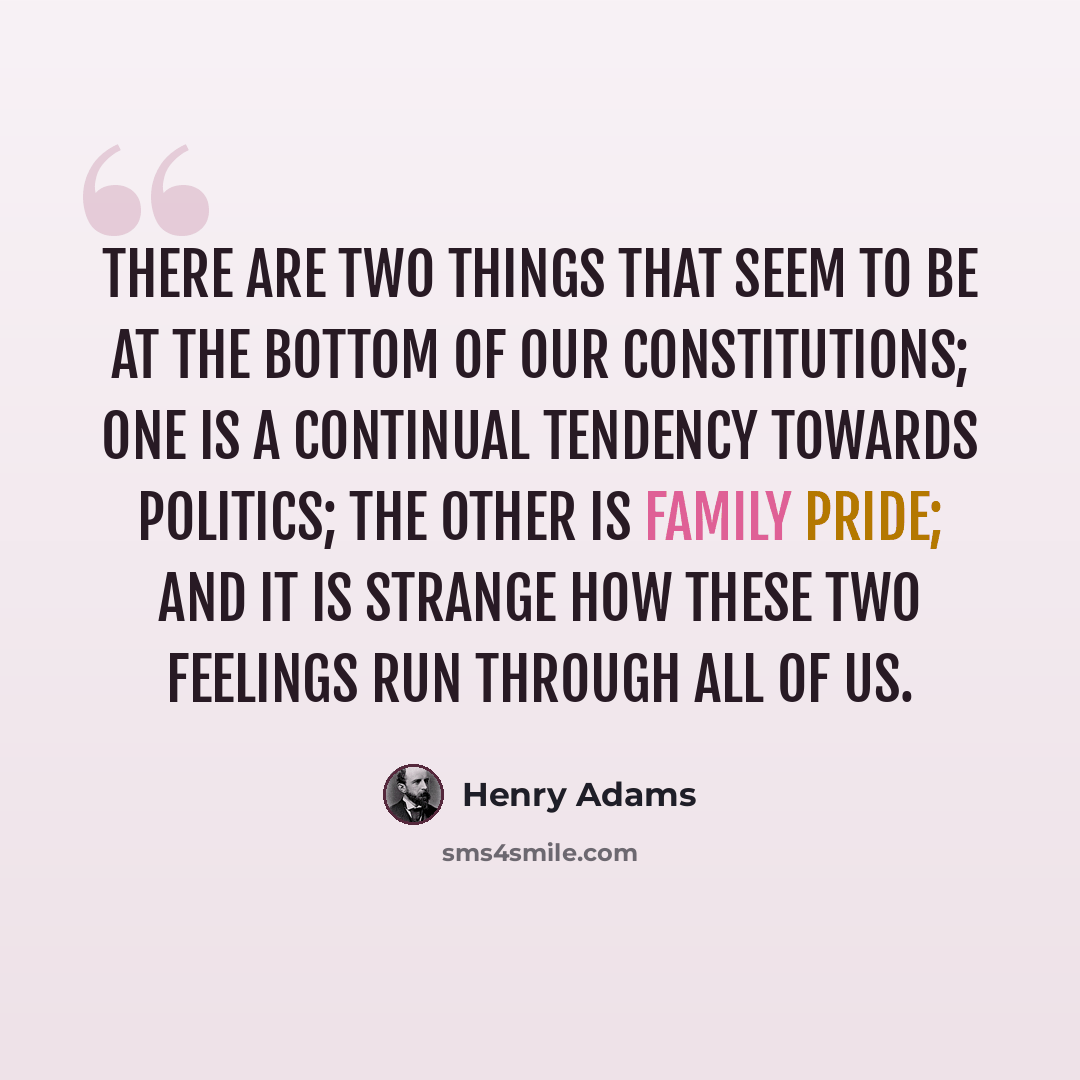 “There are two things that seem to be at the bottom of our constitutions; one is a continual tendency towards politics; the other is family pride; and it is strange how these two feelings run through all of us.” quote by Henry Adams
