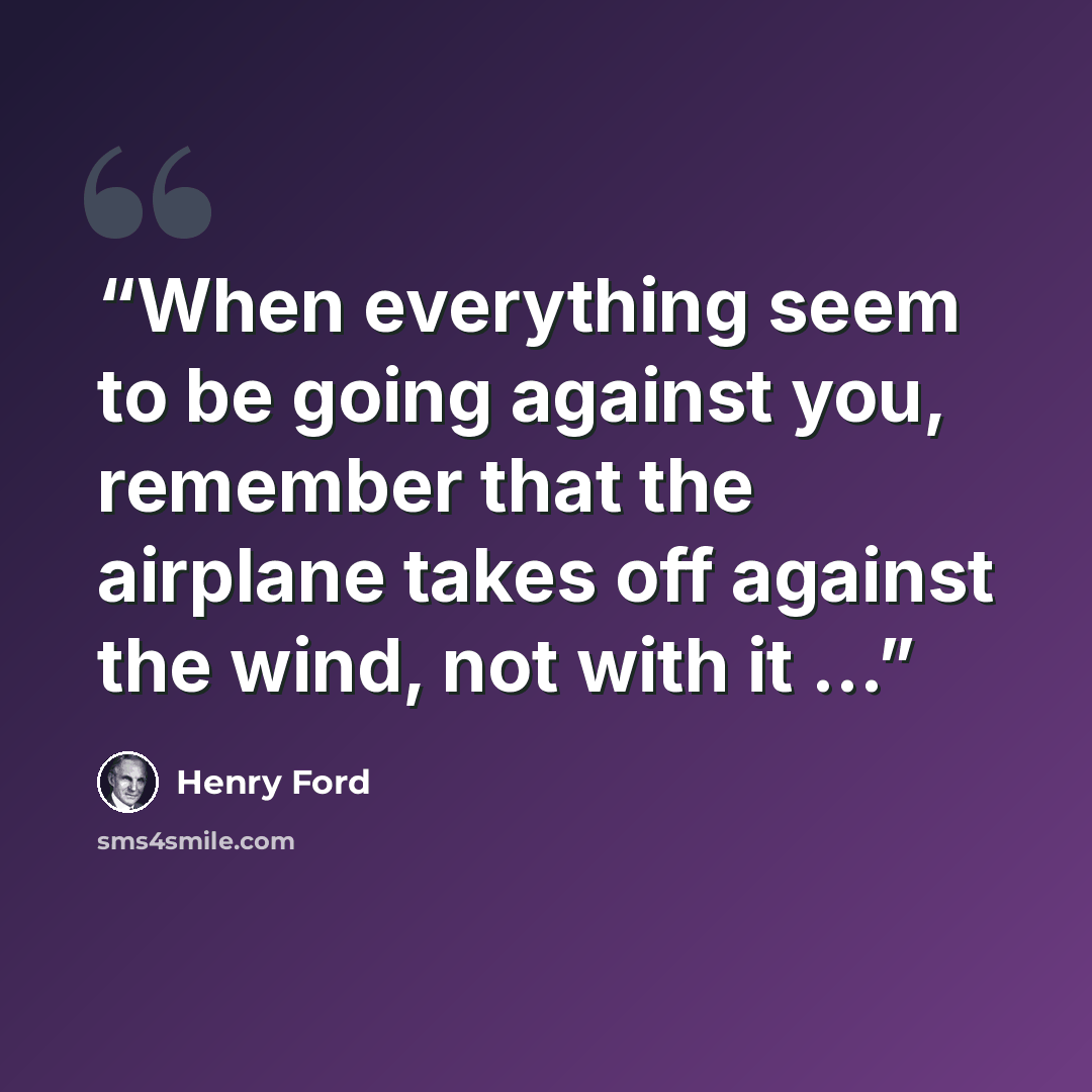 “When everything seem to be going against you, remember that the airplane takes off against the wind, not with it …” quote by Henry Ford