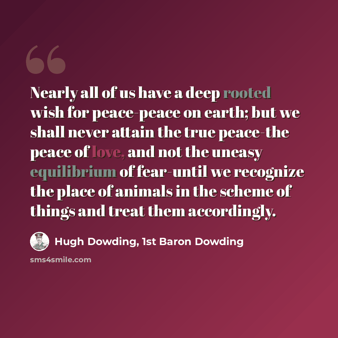“Nearly all of us have a deep rooted wish for peace-peace on earth; but we shall never attain the true peace-the peace of love, and not the uneasy equilibrium of fear-until we recognize the place of animals in the scheme of things and treat them accordingly.” quote by Hugh Dowding, 1st Baron Dowding