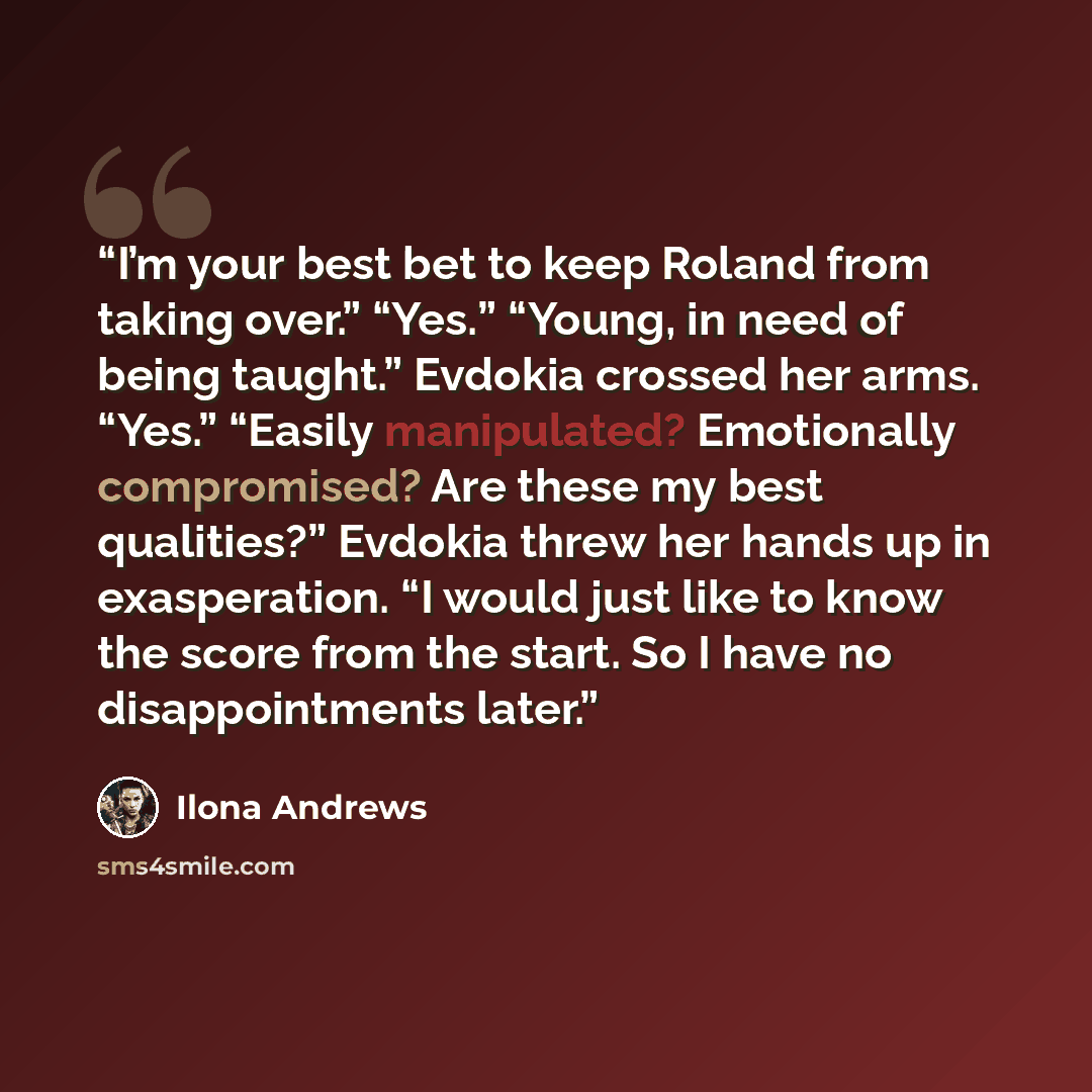 “I’m your best bet to keep Roland from taking over.” “Yes.” “Young, in need of being taught.” Evdokia crossed her arms. “Yes.” “Easily manipulated? Emotionally compromised? Are these my best qualities?” Evdokia threw her hands up in exasperation. “I would just like to know the score from the start…” quote by Ilona Andrews