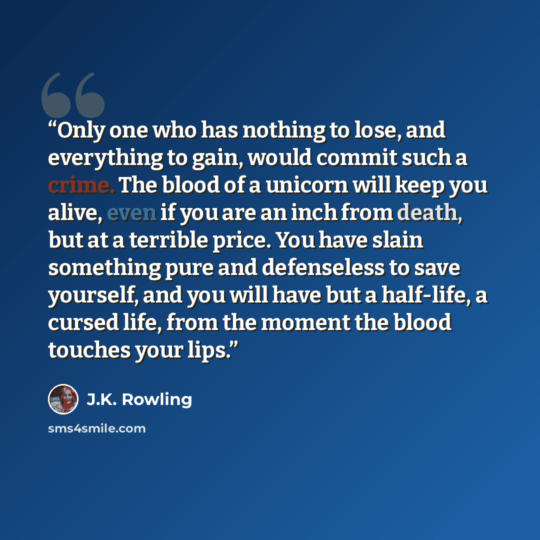 “Only one who has nothing to lose, and everything to gain, would commit such a crime. The blood of a unicorn will keep you alive, even if you are an inch from death, but at a terrible price. You have slain something pure and defenseless to save yourself, and you will have but a half-life, a cursed…” quote by J.K. Rowling