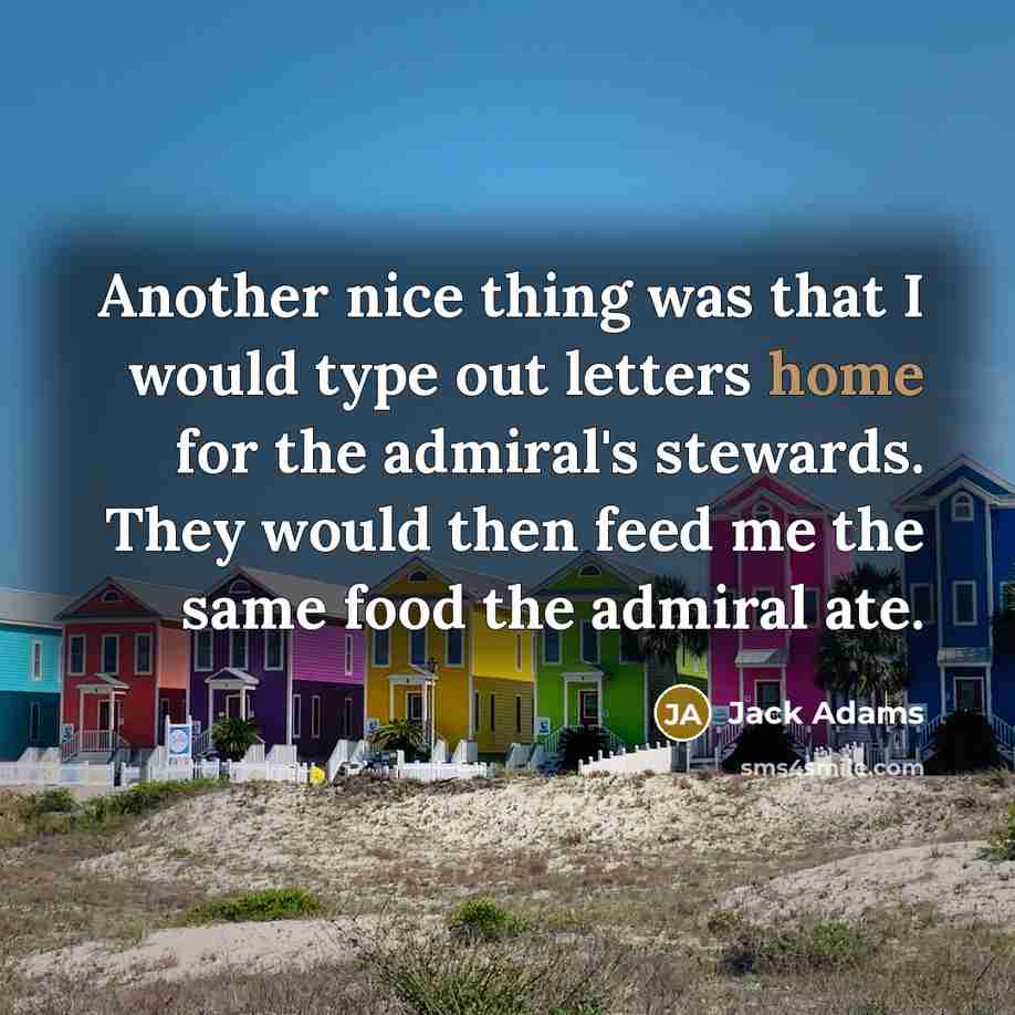 “Another nice thing was that I would type out letters home for the admiral's stewards. They would then feed me the same food the admiral ate.” quote by Jack Adams