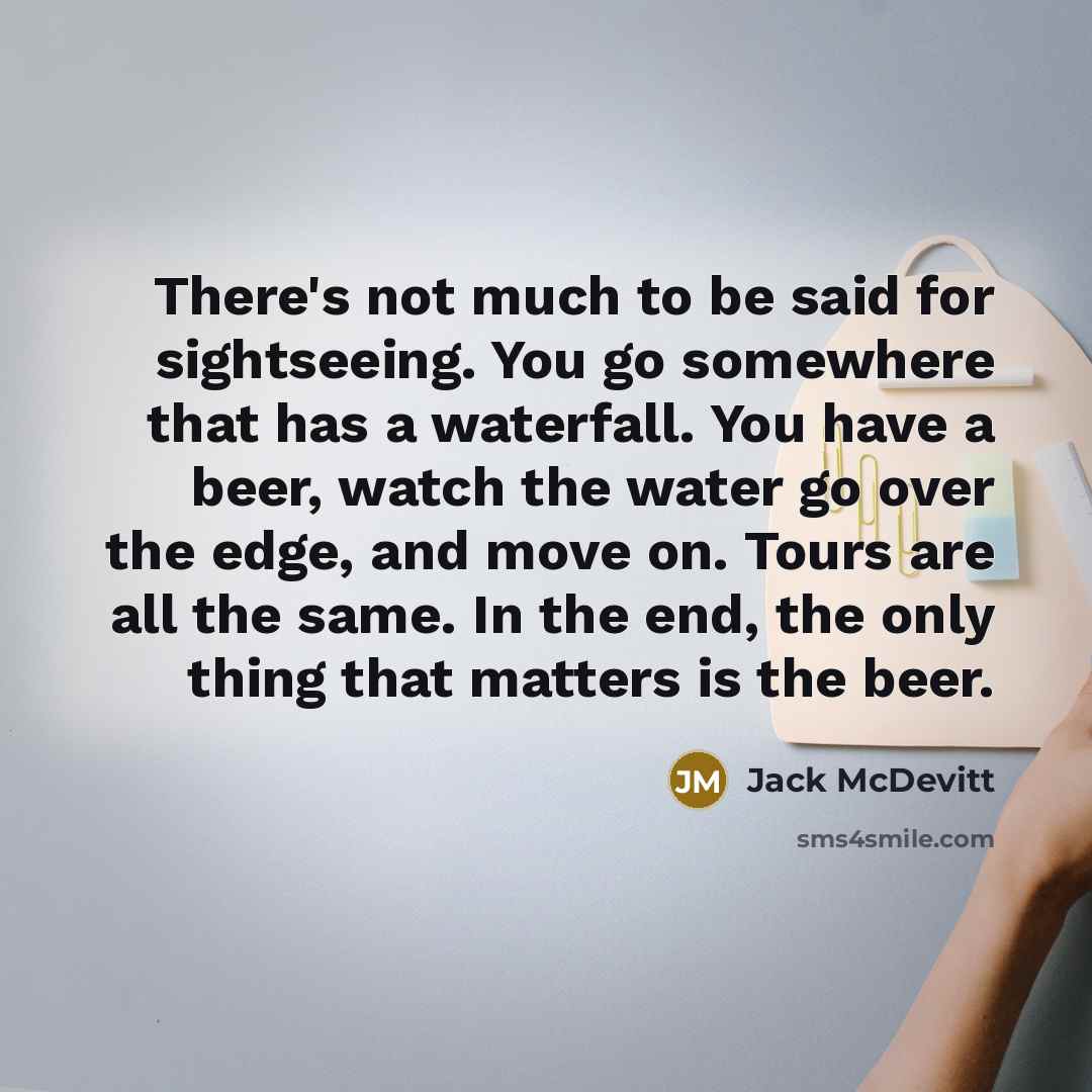 “There's not much to be said for sightseeing. You go somewhere that has a waterfall. You have a beer, watch the water go over the edge, and move on. Tours are all the same. In the end, the only thing that matters is the beer.” quote by Jack McDevitt