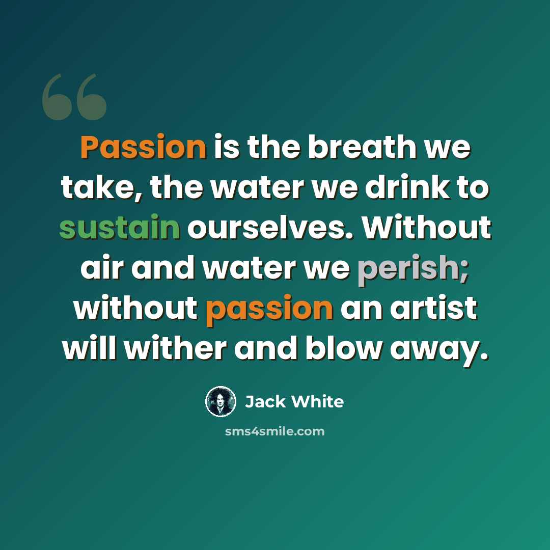 “Passion is the breath we take, the water we drink to sustain ourselves. Without air and water we perish; without passion an artist will wither and blow away.” quote by Jack White