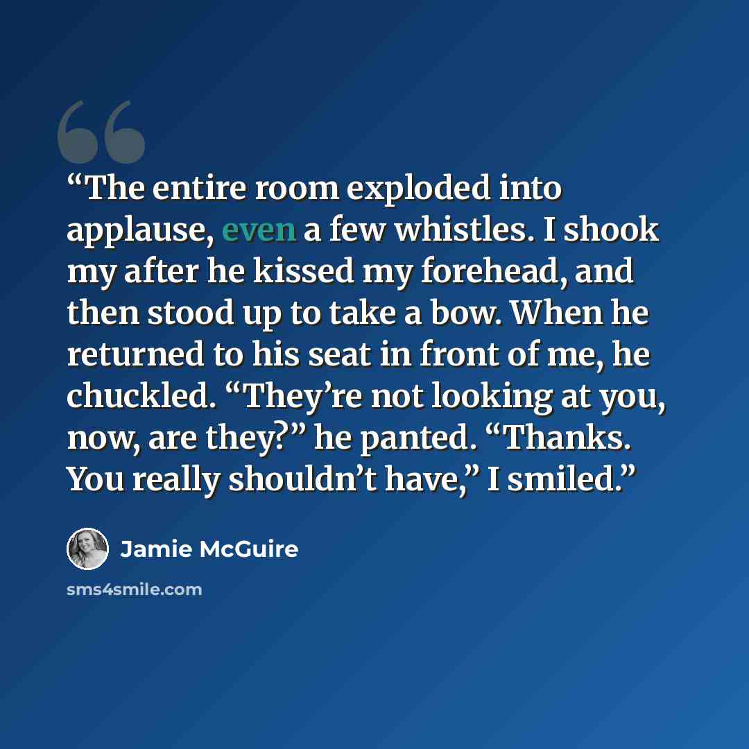 “The entire room exploded into applause, even a few whistles. I shook my after he kissed my forehead, and then stood up to take a bow. When he returned to his seat in front of me, he chuckled. “They’re not looking at you, now, are they?” he panted. “Thanks. You really shouldn’t have,” I smiled.” quote by Jamie McGuire