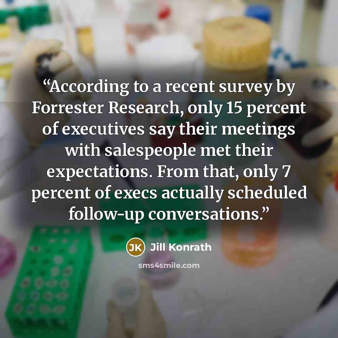 “According to a recent survey by Forrester Research, only 15 percent of executives say their meetings with salespeople met their expectations. From that, only 7 percent of execs actually scheduled follow-up conversations.” quote by Jill Konrath