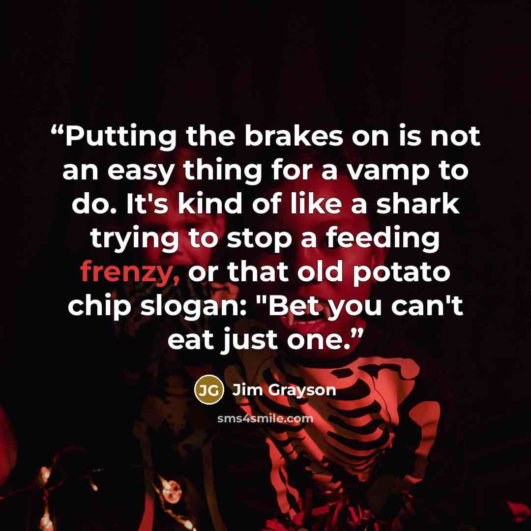 “Putting the brakes on is not an easy thing for a vamp to do. It's kind of like a shark trying to stop a feeding frenzy, or that old potato chip slogan: "Bet you can't eat just one.” quote by Jim Grayson